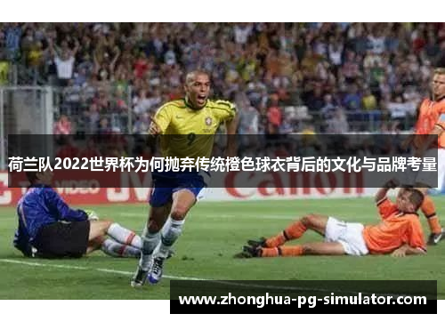 荷兰队2022世界杯为何抛弃传统橙色球衣背后的文化与品牌考量