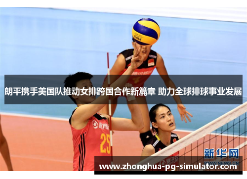 朗平携手美国队推动女排跨国合作新篇章 助力全球排球事业发展