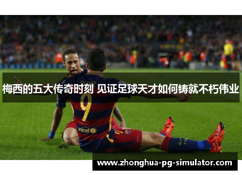 梅西的五大传奇时刻 见证足球天才如何铸就不朽伟业 梅西的五大传奇时刻 见证足球天才如何铸就不朽伟业