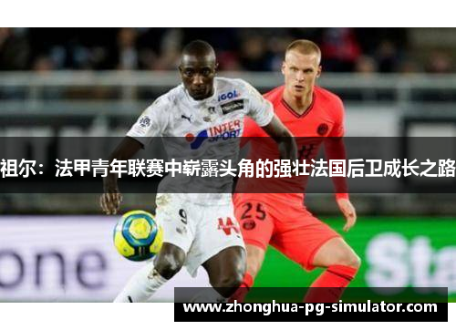 祖尔：法甲青年联赛中崭露头角的强壮法国后卫成长之路
