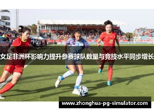 女足非洲杯影响力提升参赛球队数量与竞技水平同步增长