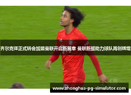 齐尔克泽正式转会加盟曼联开启新篇章 曼联新援助力球队再创辉煌