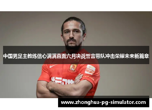 中国男足主教练信心满满直面六月决战誓言带队冲击荣耀未来新篇章 中国男足主教练信心满满直面六月决战誓言带队冲击荣耀未来新篇章