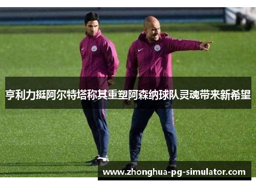 亨利力挺阿尔特塔称其重塑阿森纳球队灵魂带来新希望 亨利力挺阿尔特塔称其重塑阿森纳球队灵魂带来新希望